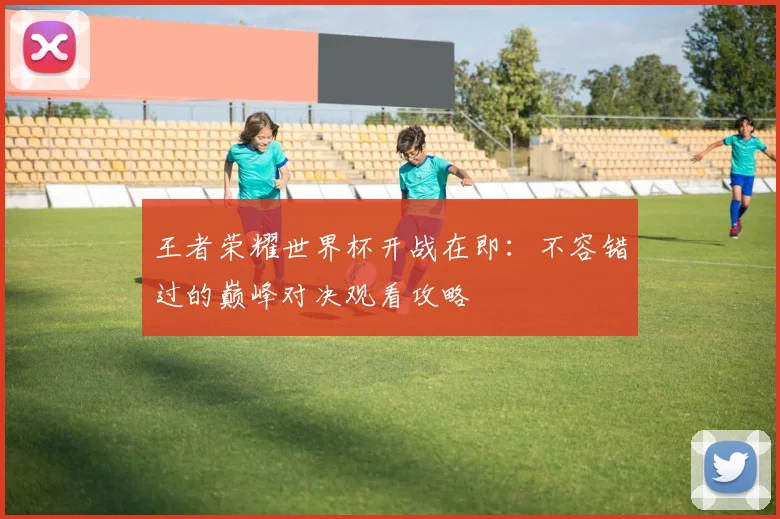 王者荣耀世界杯开战在即：不容错过的巅峰对决观看攻略